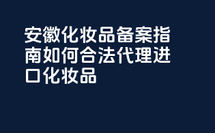 安徽化妆品备案指南：如何合法代理进口化妆品