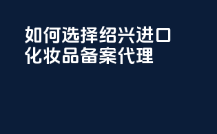 如何选择绍兴进口化妆品备案代理