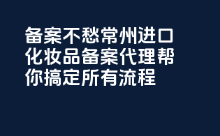 备案不愁！常州进口化妆品备案代理帮你搞定所有流程