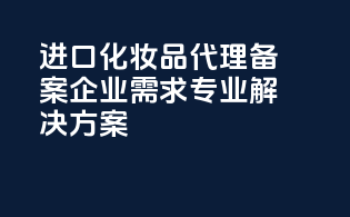 进口化妆品代理备案，企业需求，专业解决方案！
