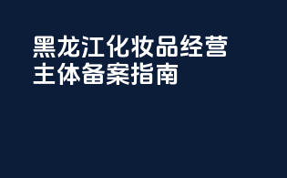 黑龙江化妆品经营主体备案指南