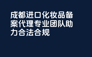 成都进口化妆品备案代理，专业团队助力，合法合规