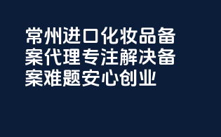 常州进口化妆品备案代理，专注解决备案难题，安心创业