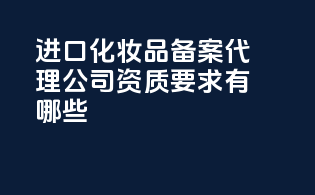进口化妆品备案代理公司资质要求有哪些？