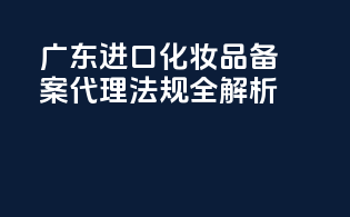 广东进口化妆品备案代理法规全解析