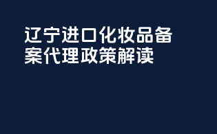 辽宁进口化妆品备案代理政策解读