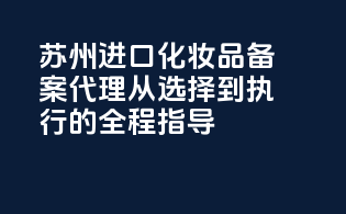 苏州进口化妆品备案代理，从选择到执行的全程指导！