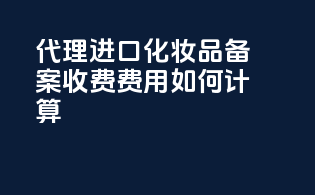 代理进口化妆品备案收费，费用如何计算？