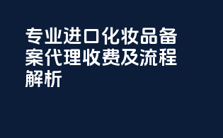 专业进口化妆品备案代理收费及流程解析