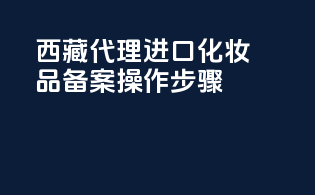 西藏代理进口化妆品备案操作步骤