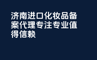 济南进口化妆品备案代理，专注专业，值得信赖！