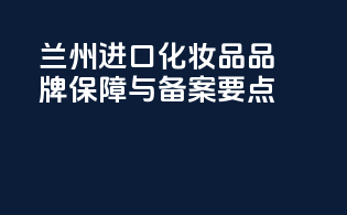 兰州进口化妆品品牌保障与备案要点