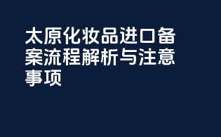 太原化妆品进口备案流程解析与注意事项