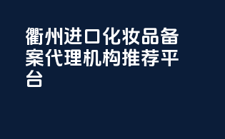 衢州进口化妆品备案代理机构推荐平台