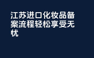 江苏进口化妆品备案，流程轻松，享受无忧