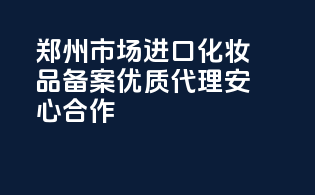 郑州市场进口化妆品备案，优质代理，安心合作！