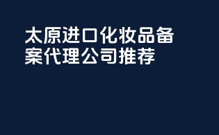 太原进口化妆品备案代理公司推荐