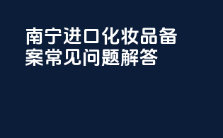 南宁进口化妆品备案常见问题解答