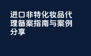 进口非特化妆品代理备案指南与案例分享