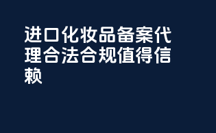 进口化妆品备案代理，合法合规，值得信赖！