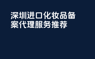 深圳进口化妆品备案代理服务推荐