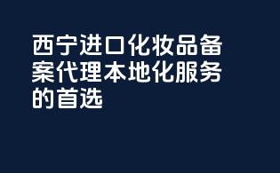 西宁进口化妆品备案代理，本地化服务的首选