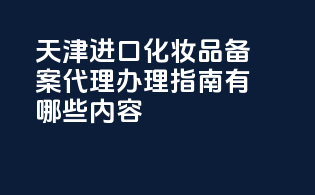 天津进口化妆品备案代理办理指南有哪些内容