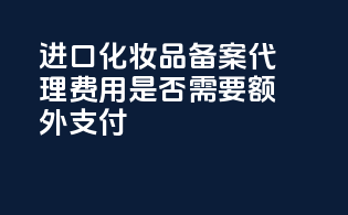 进口化妆品备案代理费用是否需要额外支付？