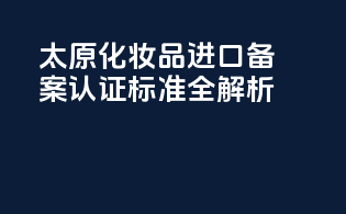 太原化妆品进口备案认证标准全解析