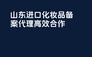 山东进口化妆品备案代理高效合作