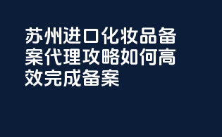 苏州进口化妆品备案代理攻略，如何高效完成备案？