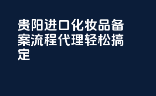贵阳进口化妆品备案流程，代理轻松搞定
