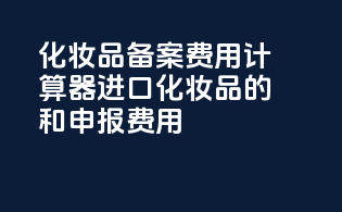 化妆品备案费用计算器：进口化妆品的taxes和申报费用