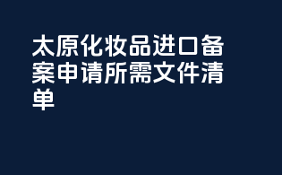 太原化妆品进口备案申请所需文件清单