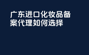 广东进口化妆品备案代理如何选择