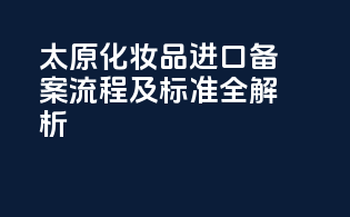 太原化妆品进口备案流程及标准全解析