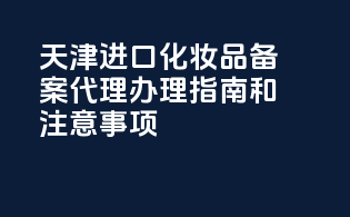 天津进口化妆品备案代理办理指南和注意事项