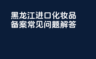 黑龙江进口化妆品备案常见问题解答
