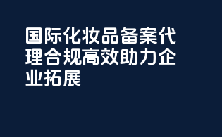 国际化妆品备案代理，合规高效，助力企业拓展