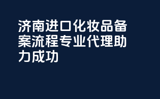 济南进口化妆品备案流程，专业代理助力成功！