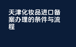 天津化妆品进口备案办理的条件与流程