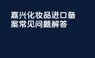 嘉兴化妆品进口备案常见问题解答