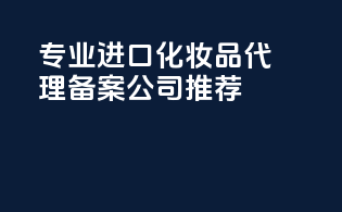 专业进口化妆品代理备案公司推荐
