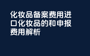 化妆品备案费用：进口化妆品的taxes和申报费用解析