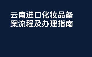 云南进口化妆品备案流程及办理指南
