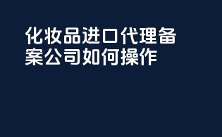 化妆品进口代理备案公司如何操作