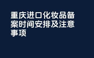 重庆进口化妆品备案时间安排及注意事项
