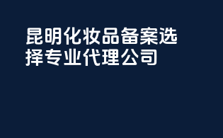 昆明化妆品备案，选择专业代理公司