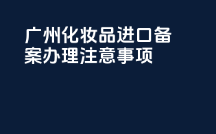 广州化妆品进口备案办理注意事项