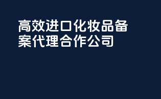 高效进口化妆品备案代理合作公司